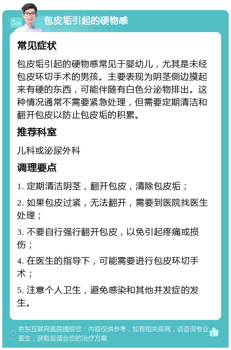 包皮垢引起的硬物感 常见症状 包皮垢引起的硬物感常见于婴幼儿，尤其是未经包皮环切手术的男孩。主要表现为阴茎侧边摸起来有硬的东西，可能伴随有白色分泌物排出。这种情况通常不需要紧急处理，但需要定期清洁和翻开包皮以防止包皮垢的积累。 推荐科室 儿科或泌尿外科 调理要点 1. 定期清洁阴茎，翻开包皮，清除包皮垢； 2. 如果包皮过紧，无法翻开，需要到医院找医生处理； 3. 不要自行强行翻开包皮，以免引起疼痛或损伤； 4. 在医生的指导下，可能需要进行包皮环切手术； 5. 注意个人卫生，避免感染和其他并发症的发生。