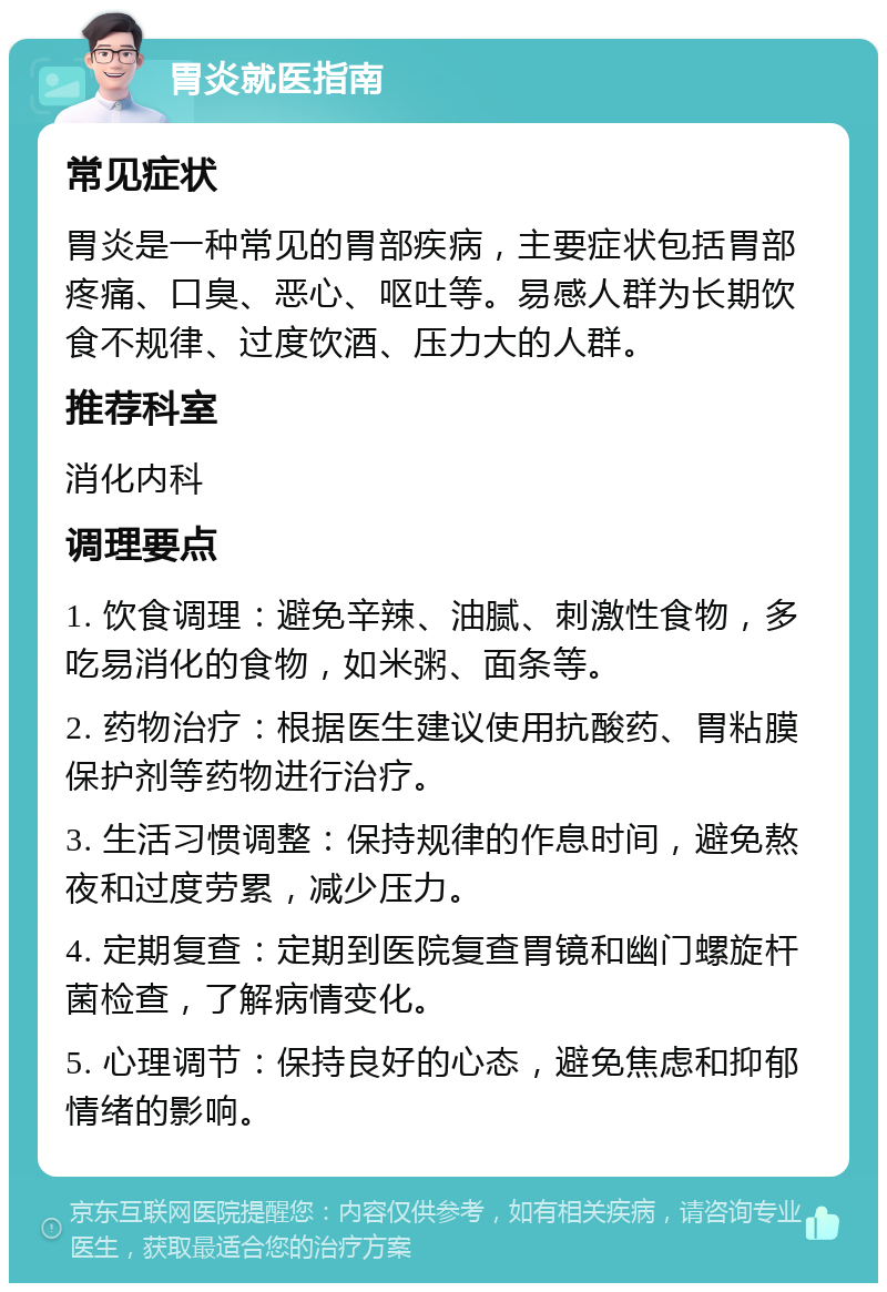 胃炎就医指南 常见症状 胃炎是一种常见的胃部疾病，主要症状包括胃部疼痛、口臭、恶心、呕吐等。易感人群为长期饮食不规律、过度饮酒、压力大的人群。 推荐科室 消化内科 调理要点 1. 饮食调理：避免辛辣、油腻、刺激性食物，多吃易消化的食物，如米粥、面条等。 2. 药物治疗：根据医生建议使用抗酸药、胃粘膜保护剂等药物进行治疗。 3. 生活习惯调整：保持规律的作息时间，避免熬夜和过度劳累，减少压力。 4. 定期复查：定期到医院复查胃镜和幽门螺旋杆菌检查，了解病情变化。 5. 心理调节：保持良好的心态，避免焦虑和抑郁情绪的影响。