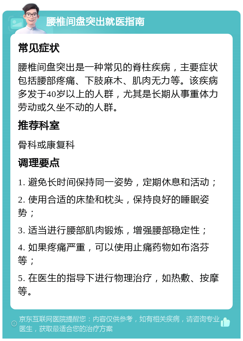 腰椎间盘突出就医指南 常见症状 腰椎间盘突出是一种常见的脊柱疾病，主要症状包括腰部疼痛、下肢麻木、肌肉无力等。该疾病多发于40岁以上的人群，尤其是长期从事重体力劳动或久坐不动的人群。 推荐科室 骨科或康复科 调理要点 1. 避免长时间保持同一姿势，定期休息和活动； 2. 使用合适的床垫和枕头，保持良好的睡眠姿势； 3. 适当进行腰部肌肉锻炼，增强腰部稳定性； 4. 如果疼痛严重，可以使用止痛药物如布洛芬等； 5. 在医生的指导下进行物理治疗，如热敷、按摩等。