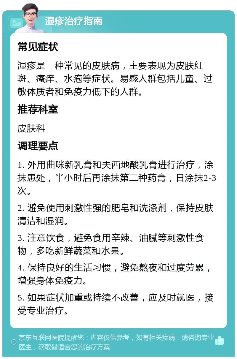 湿疹治疗指南 常见症状 湿疹是一种常见的皮肤病，主要表现为皮肤红斑、瘙痒、水疱等症状。易感人群包括儿童、过敏体质者和免疫力低下的人群。 推荐科室 皮肤科 调理要点 1. 外用曲咪新乳膏和夫西地酸乳膏进行治疗，涂抹患处，半小时后再涂抹第二种药膏，日涂抹2-3次。 2. 避免使用刺激性强的肥皂和洗涤剂，保持皮肤清洁和湿润。 3. 注意饮食，避免食用辛辣、油腻等刺激性食物，多吃新鲜蔬菜和水果。 4. 保持良好的生活习惯，避免熬夜和过度劳累，增强身体免疫力。 5. 如果症状加重或持续不改善，应及时就医，接受专业治疗。