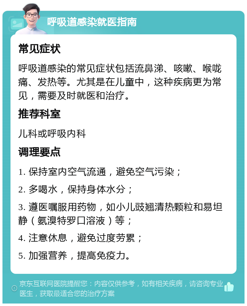 呼吸道感染就医指南 常见症状 呼吸道感染的常见症状包括流鼻涕、咳嗽、喉咙痛、发热等。尤其是在儿童中，这种疾病更为常见，需要及时就医和治疗。 推荐科室 儿科或呼吸内科 调理要点 1. 保持室内空气流通，避免空气污染； 2. 多喝水，保持身体水分； 3. 遵医嘱服用药物，如小儿豉翘清热颗粒和易坦静（氨溴特罗口溶液）等； 4. 注意休息，避免过度劳累； 5. 加强营养，提高免疫力。