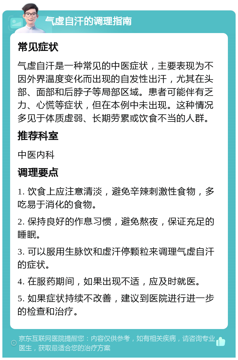 气虚自汗的调理指南 常见症状 气虚自汗是一种常见的中医症状，主要表现为不因外界温度变化而出现的自发性出汗，尤其在头部、面部和后脖子等局部区域。患者可能伴有乏力、心慌等症状，但在本例中未出现。这种情况多见于体质虚弱、长期劳累或饮食不当的人群。 推荐科室 中医内科 调理要点 1. 饮食上应注意清淡，避免辛辣刺激性食物，多吃易于消化的食物。 2. 保持良好的作息习惯，避免熬夜，保证充足的睡眠。 3. 可以服用生脉饮和虚汗停颗粒来调理气虚自汗的症状。 4. 在服药期间，如果出现不适，应及时就医。 5. 如果症状持续不改善，建议到医院进行进一步的检查和治疗。