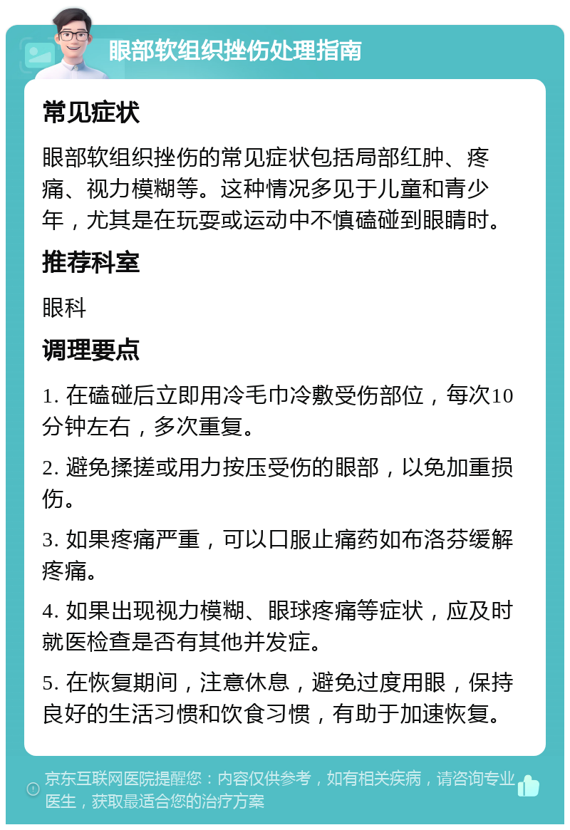 眼部软组织挫伤处理指南 常见症状 眼部软组织挫伤的常见症状包括局部红肿、疼痛、视力模糊等。这种情况多见于儿童和青少年，尤其是在玩耍或运动中不慎磕碰到眼睛时。 推荐科室 眼科 调理要点 1. 在磕碰后立即用冷毛巾冷敷受伤部位，每次10分钟左右，多次重复。 2. 避免揉搓或用力按压受伤的眼部，以免加重损伤。 3. 如果疼痛严重，可以口服止痛药如布洛芬缓解疼痛。 4. 如果出现视力模糊、眼球疼痛等症状，应及时就医检查是否有其他并发症。 5. 在恢复期间，注意休息，避免过度用眼，保持良好的生活习惯和饮食习惯，有助于加速恢复。