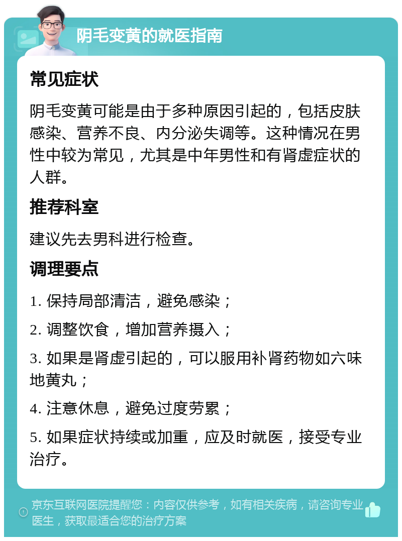 阴毛变黄的就医指南 常见症状 阴毛变黄可能是由于多种原因引起的，包括皮肤感染、营养不良、内分泌失调等。这种情况在男性中较为常见，尤其是中年男性和有肾虚症状的人群。 推荐科室 建议先去男科进行检查。 调理要点 1. 保持局部清洁，避免感染； 2. 调整饮食，增加营养摄入； 3. 如果是肾虚引起的，可以服用补肾药物如六味地黄丸； 4. 注意休息，避免过度劳累； 5. 如果症状持续或加重，应及时就医，接受专业治疗。