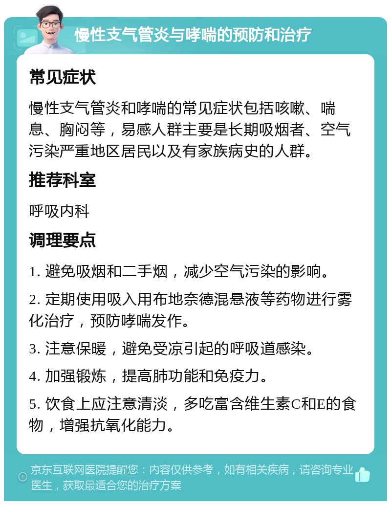 慢性支气管炎与哮喘的预防和治疗 常见症状 慢性支气管炎和哮喘的常见症状包括咳嗽、喘息、胸闷等，易感人群主要是长期吸烟者、空气污染严重地区居民以及有家族病史的人群。 推荐科室 呼吸内科 调理要点 1. 避免吸烟和二手烟，减少空气污染的影响。 2. 定期使用吸入用布地奈德混悬液等药物进行雾化治疗，预防哮喘发作。 3. 注意保暖，避免受凉引起的呼吸道感染。 4. 加强锻炼，提高肺功能和免疫力。 5. 饮食上应注意清淡，多吃富含维生素C和E的食物，增强抗氧化能力。