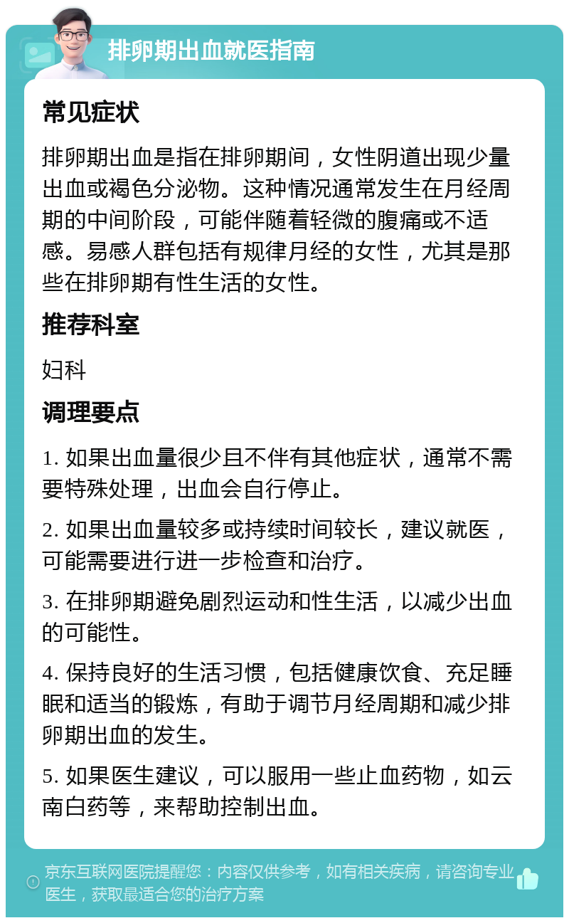 排卵期出血就医指南 常见症状 排卵期出血是指在排卵期间，女性阴道出现少量出血或褐色分泌物。这种情况通常发生在月经周期的中间阶段，可能伴随着轻微的腹痛或不适感。易感人群包括有规律月经的女性，尤其是那些在排卵期有性生活的女性。 推荐科室 妇科 调理要点 1. 如果出血量很少且不伴有其他症状，通常不需要特殊处理，出血会自行停止。 2. 如果出血量较多或持续时间较长，建议就医，可能需要进行进一步检查和治疗。 3. 在排卵期避免剧烈运动和性生活，以减少出血的可能性。 4. 保持良好的生活习惯，包括健康饮食、充足睡眠和适当的锻炼，有助于调节月经周期和减少排卵期出血的发生。 5. 如果医生建议，可以服用一些止血药物，如云南白药等，来帮助控制出血。