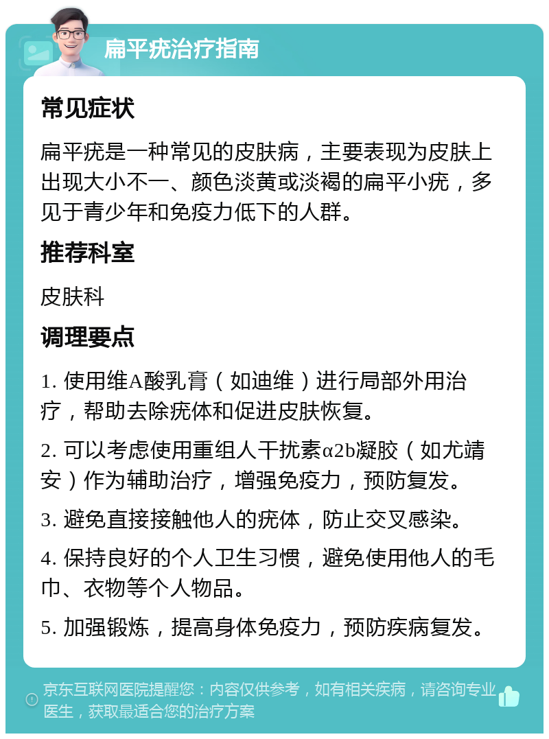 扁平疣治疗指南 常见症状 扁平疣是一种常见的皮肤病，主要表现为皮肤上出现大小不一、颜色淡黄或淡褐的扁平小疣，多见于青少年和免疫力低下的人群。 推荐科室 皮肤科 调理要点 1. 使用维A酸乳膏（如迪维）进行局部外用治疗，帮助去除疣体和促进皮肤恢复。 2. 可以考虑使用重组人干扰素α2b凝胶（如尤靖安）作为辅助治疗，增强免疫力，预防复发。 3. 避免直接接触他人的疣体，防止交叉感染。 4. 保持良好的个人卫生习惯，避免使用他人的毛巾、衣物等个人物品。 5. 加强锻炼，提高身体免疫力，预防疾病复发。