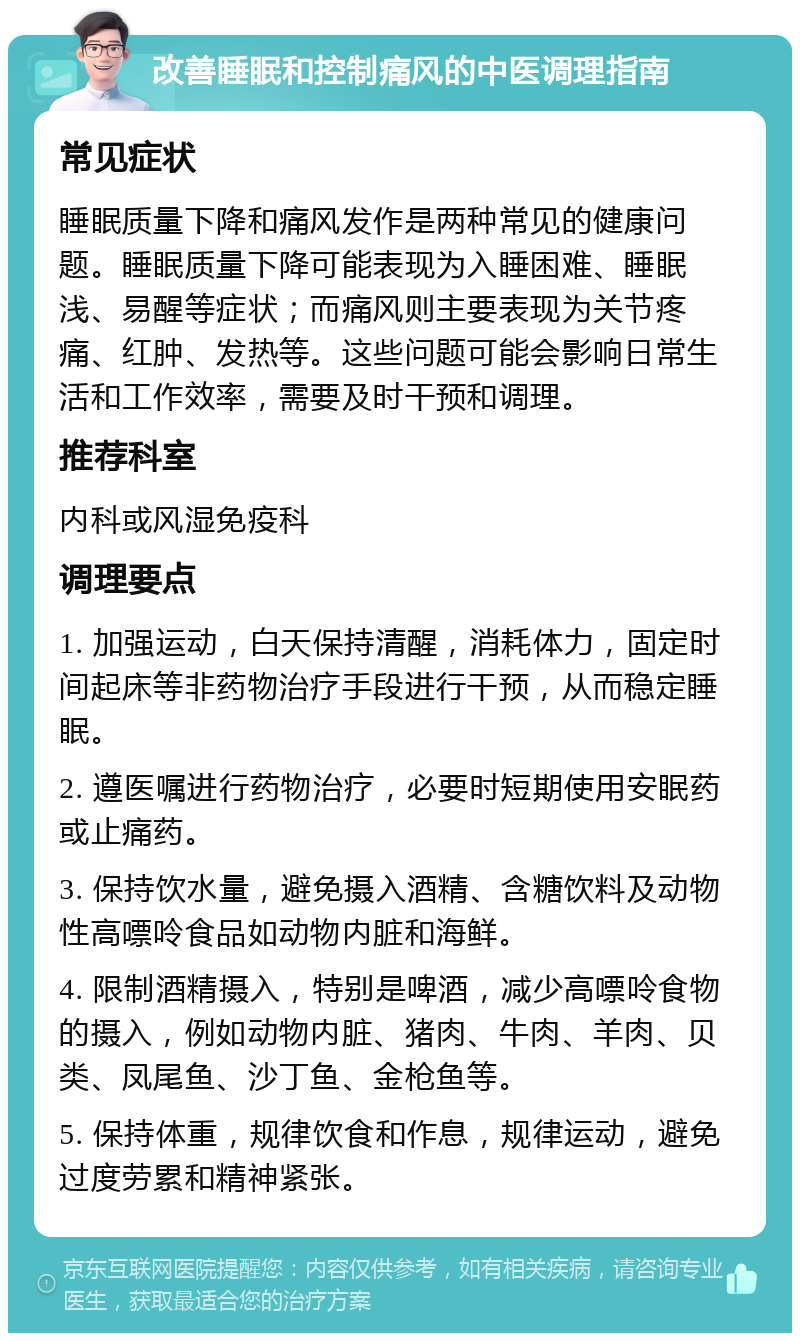 改善睡眠和控制痛风的中医调理指南 常见症状 睡眠质量下降和痛风发作是两种常见的健康问题。睡眠质量下降可能表现为入睡困难、睡眠浅、易醒等症状；而痛风则主要表现为关节疼痛、红肿、发热等。这些问题可能会影响日常生活和工作效率，需要及时干预和调理。 推荐科室 内科或风湿免疫科 调理要点 1. 加强运动，白天保持清醒，消耗体力，固定时间起床等非药物治疗手段进行干预，从而稳定睡眠。 2. 遵医嘱进行药物治疗，必要时短期使用安眠药或止痛药。 3. 保持饮水量，避免摄入酒精、含糖饮料及动物性高嘌呤食品如动物内脏和海鲜。 4. 限制酒精摄入，特别是啤酒，减少高嘌呤食物的摄入，例如动物内脏、猪肉、牛肉、羊肉、贝类、凤尾鱼、沙丁鱼、金枪鱼等。 5. 保持体重，规律饮食和作息，规律运动，避免过度劳累和精神紧张。