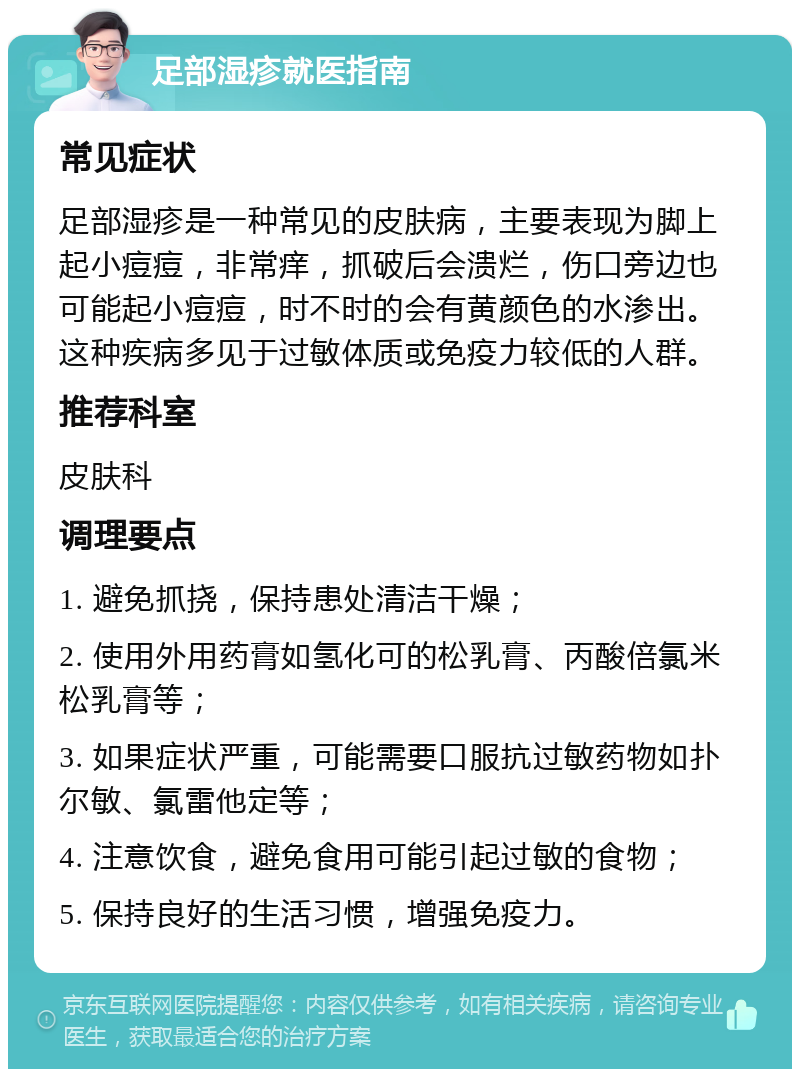 足部湿疹就医指南 常见症状 足部湿疹是一种常见的皮肤病，主要表现为脚上起小痘痘，非常痒，抓破后会溃烂，伤口旁边也可能起小痘痘，时不时的会有黄颜色的水渗出。这种疾病多见于过敏体质或免疫力较低的人群。 推荐科室 皮肤科 调理要点 1. 避免抓挠，保持患处清洁干燥； 2. 使用外用药膏如氢化可的松乳膏、丙酸倍氯米松乳膏等； 3. 如果症状严重，可能需要口服抗过敏药物如扑尔敏、氯雷他定等； 4. 注意饮食，避免食用可能引起过敏的食物； 5. 保持良好的生活习惯，增强免疫力。