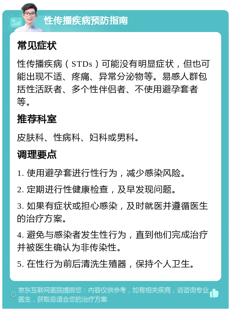 性传播疾病预防指南 常见症状 性传播疾病（STDs）可能没有明显症状，但也可能出现不适、疼痛、异常分泌物等。易感人群包括性活跃者、多个性伴侣者、不使用避孕套者等。 推荐科室 皮肤科、性病科、妇科或男科。 调理要点 1. 使用避孕套进行性行为，减少感染风险。 2. 定期进行性健康检查，及早发现问题。 3. 如果有症状或担心感染，及时就医并遵循医生的治疗方案。 4. 避免与感染者发生性行为，直到他们完成治疗并被医生确认为非传染性。 5. 在性行为前后清洗生殖器，保持个人卫生。