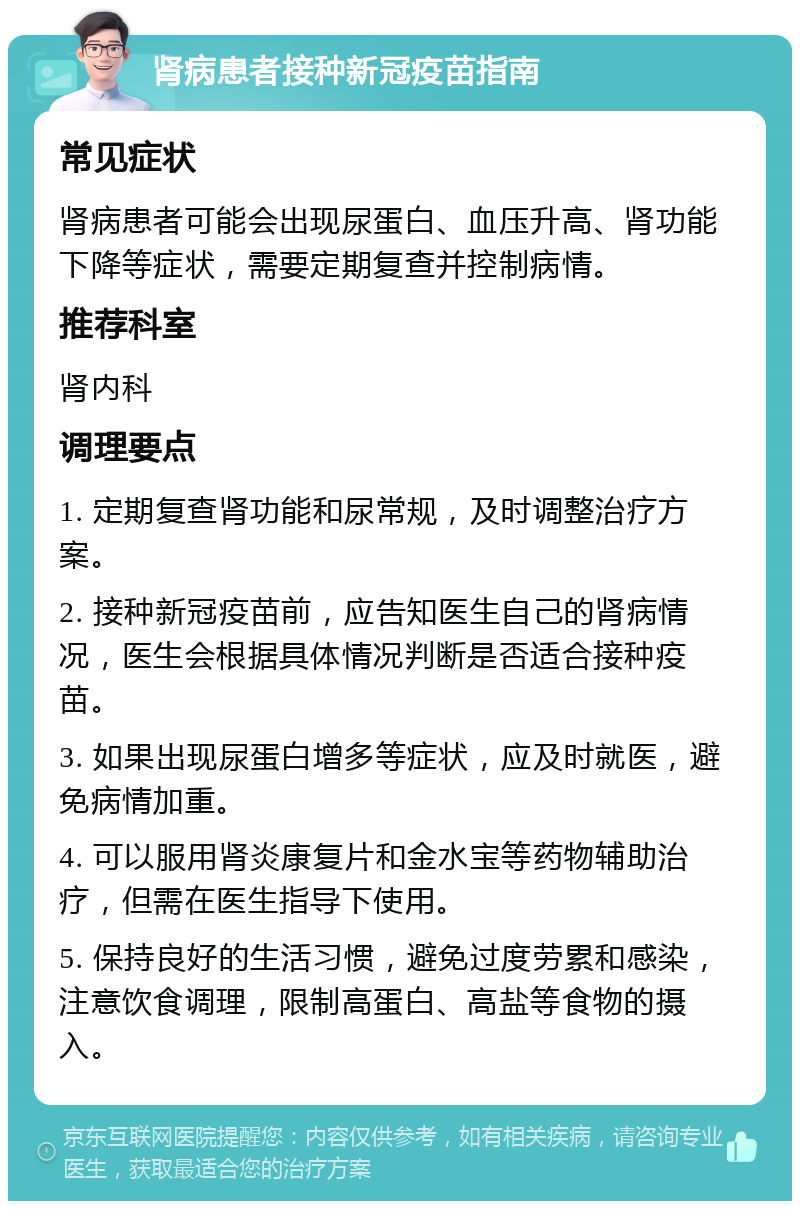 肾病患者接种新冠疫苗指南 常见症状 肾病患者可能会出现尿蛋白、血压升高、肾功能下降等症状，需要定期复查并控制病情。 推荐科室 肾内科 调理要点 1. 定期复查肾功能和尿常规，及时调整治疗方案。 2. 接种新冠疫苗前，应告知医生自己的肾病情况，医生会根据具体情况判断是否适合接种疫苗。 3. 如果出现尿蛋白增多等症状，应及时就医，避免病情加重。 4. 可以服用肾炎康复片和金水宝等药物辅助治疗，但需在医生指导下使用。 5. 保持良好的生活习惯，避免过度劳累和感染，注意饮食调理，限制高蛋白、高盐等食物的摄入。