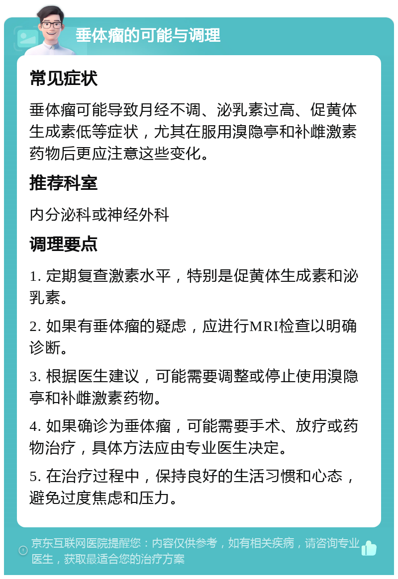 垂体瘤的可能与调理 常见症状 垂体瘤可能导致月经不调、泌乳素过高、促黄体生成素低等症状，尤其在服用溴隐亭和补雌激素药物后更应注意这些变化。 推荐科室 内分泌科或神经外科 调理要点 1. 定期复查激素水平，特别是促黄体生成素和泌乳素。 2. 如果有垂体瘤的疑虑，应进行MRI检查以明确诊断。 3. 根据医生建议，可能需要调整或停止使用溴隐亭和补雌激素药物。 4. 如果确诊为垂体瘤，可能需要手术、放疗或药物治疗，具体方法应由专业医生决定。 5. 在治疗过程中，保持良好的生活习惯和心态，避免过度焦虑和压力。