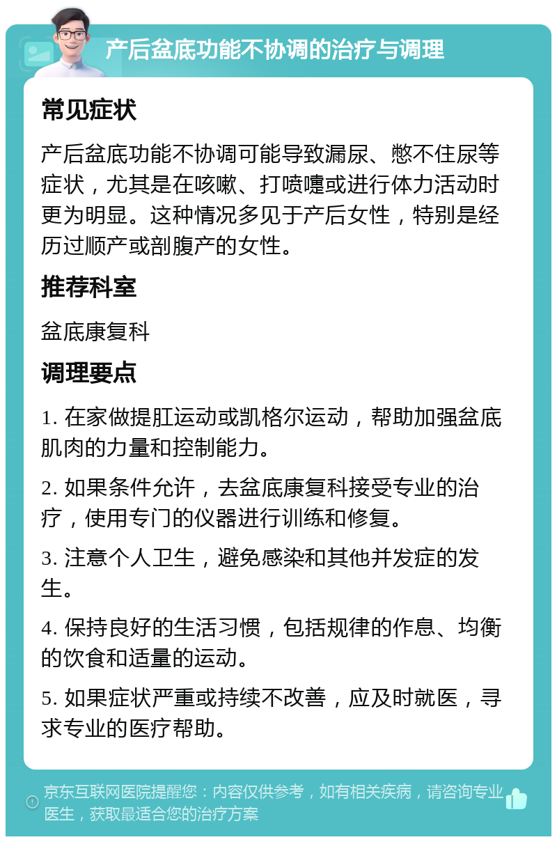 产后盆底功能不协调的治疗与调理 常见症状 产后盆底功能不协调可能导致漏尿、憋不住尿等症状，尤其是在咳嗽、打喷嚏或进行体力活动时更为明显。这种情况多见于产后女性，特别是经历过顺产或剖腹产的女性。 推荐科室 盆底康复科 调理要点 1. 在家做提肛运动或凯格尔运动，帮助加强盆底肌肉的力量和控制能力。 2. 如果条件允许，去盆底康复科接受专业的治疗，使用专门的仪器进行训练和修复。 3. 注意个人卫生，避免感染和其他并发症的发生。 4. 保持良好的生活习惯，包括规律的作息、均衡的饮食和适量的运动。 5. 如果症状严重或持续不改善，应及时就医，寻求专业的医疗帮助。