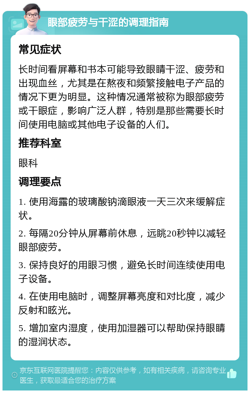 眼部疲劳与干涩的调理指南 常见症状 长时间看屏幕和书本可能导致眼睛干涩、疲劳和出现血丝，尤其是在熬夜和频繁接触电子产品的情况下更为明显。这种情况通常被称为眼部疲劳或干眼症，影响广泛人群，特别是那些需要长时间使用电脑或其他电子设备的人们。 推荐科室 眼科 调理要点 1. 使用海露的玻璃酸钠滴眼液一天三次来缓解症状。 2. 每隔20分钟从屏幕前休息，远眺20秒钟以减轻眼部疲劳。 3. 保持良好的用眼习惯，避免长时间连续使用电子设备。 4. 在使用电脑时，调整屏幕亮度和对比度，减少反射和眩光。 5. 增加室内湿度，使用加湿器可以帮助保持眼睛的湿润状态。