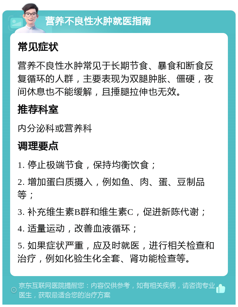 营养不良性水肿就医指南 常见症状 营养不良性水肿常见于长期节食、暴食和断食反复循环的人群，主要表现为双腿肿胀、僵硬，夜间休息也不能缓解，且捶腿拉伸也无效。 推荐科室 内分泌科或营养科 调理要点 1. 停止极端节食，保持均衡饮食； 2. 增加蛋白质摄入，例如鱼、肉、蛋、豆制品等； 3. 补充维生素B群和维生素C，促进新陈代谢； 4. 适量运动，改善血液循环； 5. 如果症状严重，应及时就医，进行相关检查和治疗，例如化验生化全套、肾功能检查等。