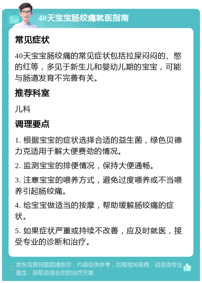 40天宝宝肠绞痛就医指南 常见症状 40天宝宝肠绞痛的常见症状包括拉屎闷闷的、憋的红等，多见于新生儿和婴幼儿期的宝宝，可能与肠道发育不完善有关。 推荐科室 儿科 调理要点 1. 根据宝宝的症状选择合适的益生菌，绿色贝德力克适用于解大便费劲的情况。 2. 监测宝宝的排便情况，保持大便通畅。 3. 注意宝宝的喂养方式，避免过度喂养或不当喂养引起肠绞痛。 4. 给宝宝做适当的按摩，帮助缓解肠绞痛的症状。 5. 如果症状严重或持续不改善，应及时就医，接受专业的诊断和治疗。