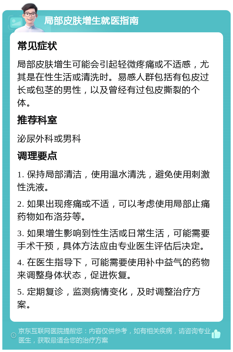 局部皮肤增生就医指南 常见症状 局部皮肤增生可能会引起轻微疼痛或不适感，尤其是在性生活或清洗时。易感人群包括有包皮过长或包茎的男性，以及曾经有过包皮撕裂的个体。 推荐科室 泌尿外科或男科 调理要点 1. 保持局部清洁，使用温水清洗，避免使用刺激性洗液。 2. 如果出现疼痛或不适，可以考虑使用局部止痛药物如布洛芬等。 3. 如果增生影响到性生活或日常生活，可能需要手术干预，具体方法应由专业医生评估后决定。 4. 在医生指导下，可能需要使用补中益气的药物来调整身体状态，促进恢复。 5. 定期复诊，监测病情变化，及时调整治疗方案。