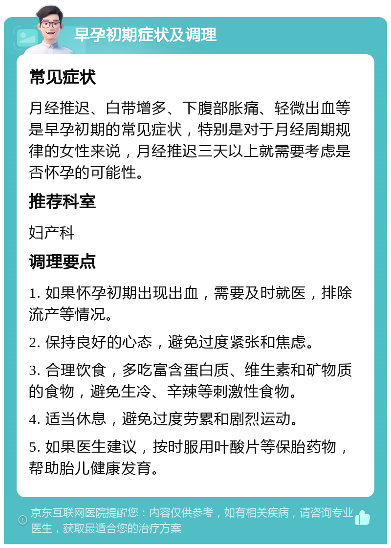 早孕初期症状及调理 常见症状 月经推迟、白带增多、下腹部胀痛、轻微出血等是早孕初期的常见症状，特别是对于月经周期规律的女性来说，月经推迟三天以上就需要考虑是否怀孕的可能性。 推荐科室 妇产科 调理要点 1. 如果怀孕初期出现出血，需要及时就医，排除流产等情况。 2. 保持良好的心态，避免过度紧张和焦虑。 3. 合理饮食，多吃富含蛋白质、维生素和矿物质的食物，避免生冷、辛辣等刺激性食物。 4. 适当休息，避免过度劳累和剧烈运动。 5. 如果医生建议，按时服用叶酸片等保胎药物，帮助胎儿健康发育。