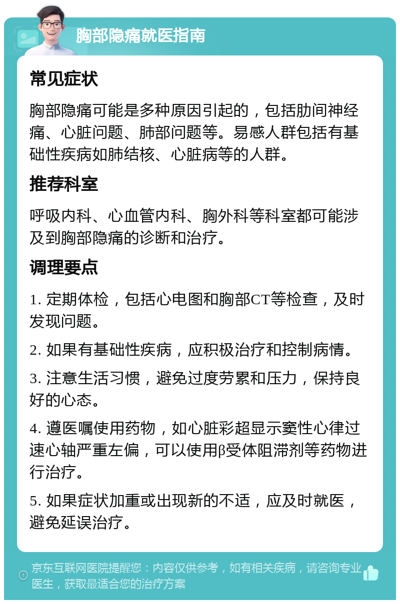 胸部隐痛就医指南 常见症状 胸部隐痛可能是多种原因引起的，包括肋间神经痛、心脏问题、肺部问题等。易感人群包括有基础性疾病如肺结核、心脏病等的人群。 推荐科室 呼吸内科、心血管内科、胸外科等科室都可能涉及到胸部隐痛的诊断和治疗。 调理要点 1. 定期体检，包括心电图和胸部CT等检查，及时发现问题。 2. 如果有基础性疾病，应积极治疗和控制病情。 3. 注意生活习惯，避免过度劳累和压力，保持良好的心态。 4. 遵医嘱使用药物，如心脏彩超显示窦性心律过速心轴严重左偏，可以使用β受体阻滞剂等药物进行治疗。 5. 如果症状加重或出现新的不适，应及时就医，避免延误治疗。