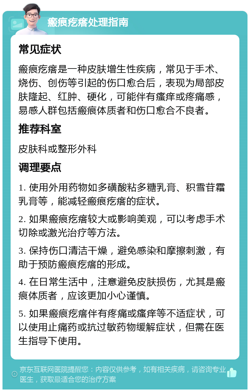 瘢痕疙瘩处理指南 常见症状 瘢痕疙瘩是一种皮肤增生性疾病，常见于手术、烧伤、创伤等引起的伤口愈合后，表现为局部皮肤隆起、红肿、硬化，可能伴有瘙痒或疼痛感，易感人群包括瘢痕体质者和伤口愈合不良者。 推荐科室 皮肤科或整形外科 调理要点 1. 使用外用药物如多磺酸粘多糖乳膏、积雪苷霜乳膏等，能减轻瘢痕疙瘩的症状。 2. 如果瘢痕疙瘩较大或影响美观，可以考虑手术切除或激光治疗等方法。 3. 保持伤口清洁干燥，避免感染和摩擦刺激，有助于预防瘢痕疙瘩的形成。 4. 在日常生活中，注意避免皮肤损伤，尤其是瘢痕体质者，应该更加小心谨慎。 5. 如果瘢痕疙瘩伴有疼痛或瘙痒等不适症状，可以使用止痛药或抗过敏药物缓解症状，但需在医生指导下使用。