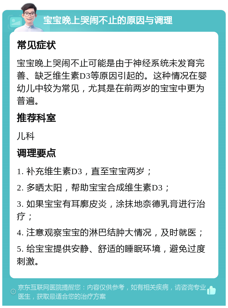 宝宝晚上哭闹不止的原因与调理 常见症状 宝宝晚上哭闹不止可能是由于神经系统未发育完善、缺乏维生素D3等原因引起的。这种情况在婴幼儿中较为常见，尤其是在前两岁的宝宝中更为普遍。 推荐科室 儿科 调理要点 1. 补充维生素D3，直至宝宝两岁； 2. 多晒太阳，帮助宝宝合成维生素D3； 3. 如果宝宝有耳廓皮炎，涂抹地奈德乳膏进行治疗； 4. 注意观察宝宝的淋巴结肿大情况，及时就医； 5. 给宝宝提供安静、舒适的睡眠环境，避免过度刺激。