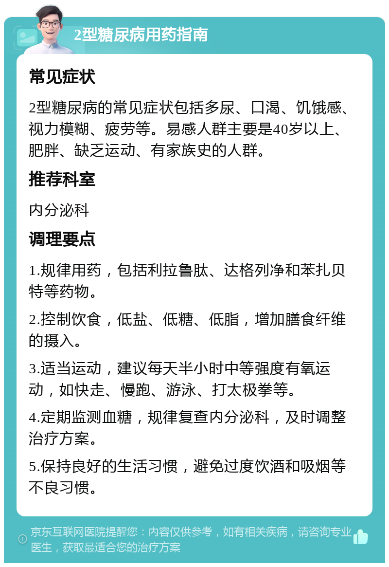 2型糖尿病用药指南 常见症状 2型糖尿病的常见症状包括多尿、口渴、饥饿感、视力模糊、疲劳等。易感人群主要是40岁以上、肥胖、缺乏运动、有家族史的人群。 推荐科室 内分泌科 调理要点 1.规律用药，包括利拉鲁肽、达格列净和苯扎贝特等药物。 2.控制饮食，低盐、低糖、低脂，增加膳食纤维的摄入。 3.适当运动，建议每天半小时中等强度有氧运动，如快走、慢跑、游泳、打太极拳等。 4.定期监测血糖，规律复查内分泌科，及时调整治疗方案。 5.保持良好的生活习惯，避免过度饮酒和吸烟等不良习惯。