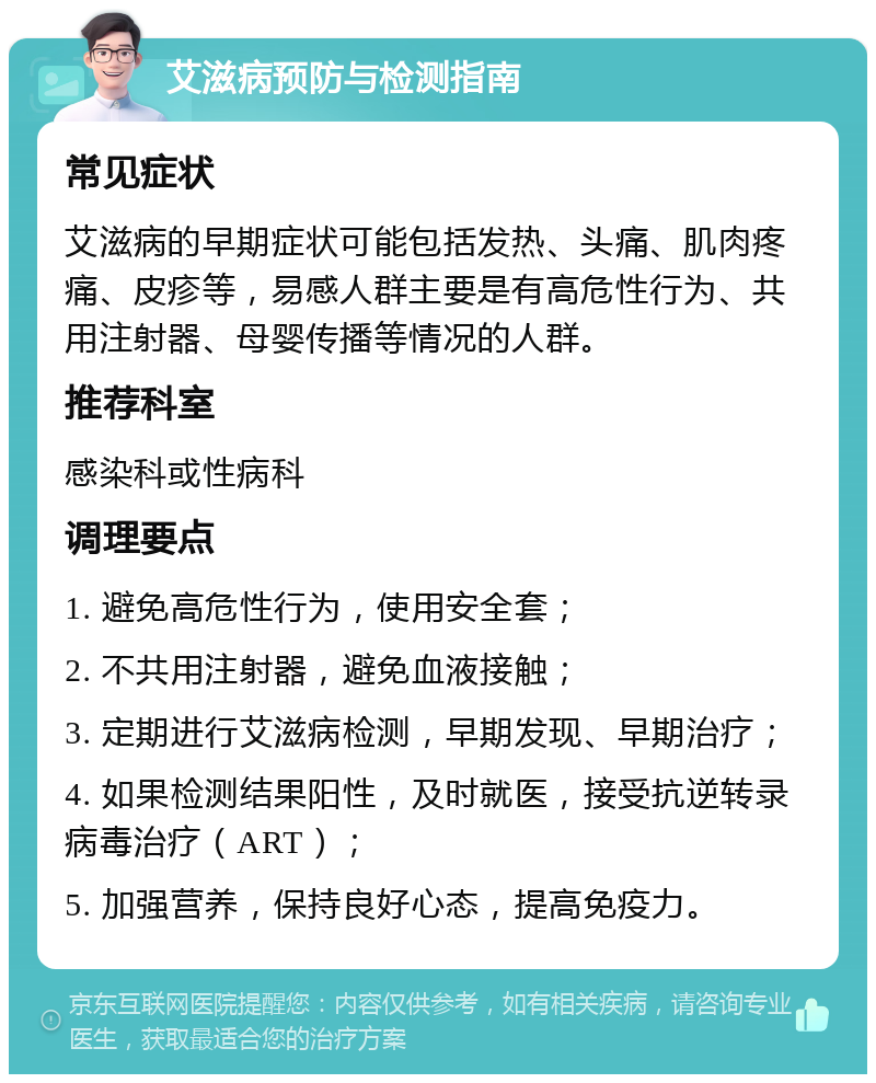 艾滋病预防与检测指南 常见症状 艾滋病的早期症状可能包括发热、头痛、肌肉疼痛、皮疹等，易感人群主要是有高危性行为、共用注射器、母婴传播等情况的人群。 推荐科室 感染科或性病科 调理要点 1. 避免高危性行为，使用安全套； 2. 不共用注射器，避免血液接触； 3. 定期进行艾滋病检测，早期发现、早期治疗； 4. 如果检测结果阳性，及时就医，接受抗逆转录病毒治疗（ART）； 5. 加强营养，保持良好心态，提高免疫力。