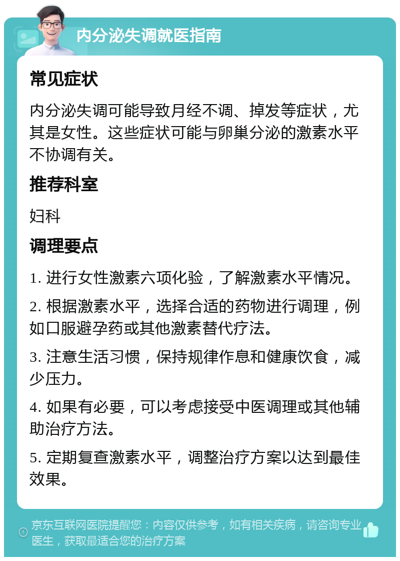 内分泌失调就医指南 常见症状 内分泌失调可能导致月经不调、掉发等症状，尤其是女性。这些症状可能与卵巢分泌的激素水平不协调有关。 推荐科室 妇科 调理要点 1. 进行女性激素六项化验，了解激素水平情况。 2. 根据激素水平，选择合适的药物进行调理，例如口服避孕药或其他激素替代疗法。 3. 注意生活习惯，保持规律作息和健康饮食，减少压力。 4. 如果有必要，可以考虑接受中医调理或其他辅助治疗方法。 5. 定期复查激素水平，调整治疗方案以达到最佳效果。