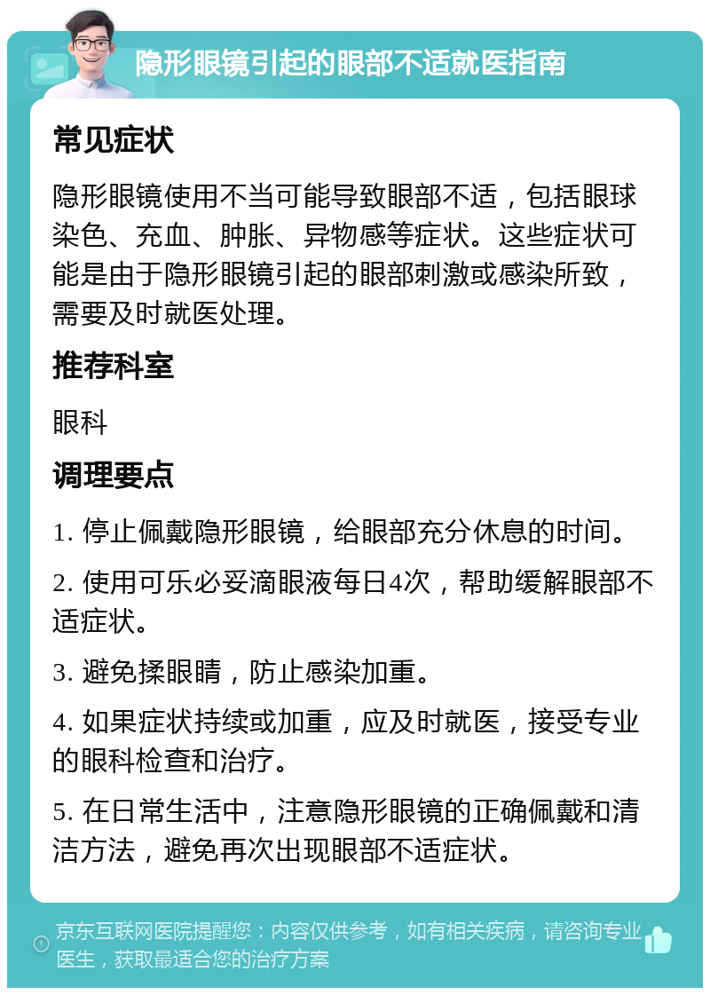 隐形眼镜引起的眼部不适就医指南 常见症状 隐形眼镜使用不当可能导致眼部不适，包括眼球染色、充血、肿胀、异物感等症状。这些症状可能是由于隐形眼镜引起的眼部刺激或感染所致，需要及时就医处理。 推荐科室 眼科 调理要点 1. 停止佩戴隐形眼镜，给眼部充分休息的时间。 2. 使用可乐必妥滴眼液每日4次，帮助缓解眼部不适症状。 3. 避免揉眼睛，防止感染加重。 4. 如果症状持续或加重，应及时就医，接受专业的眼科检查和治疗。 5. 在日常生活中，注意隐形眼镜的正确佩戴和清洁方法，避免再次出现眼部不适症状。