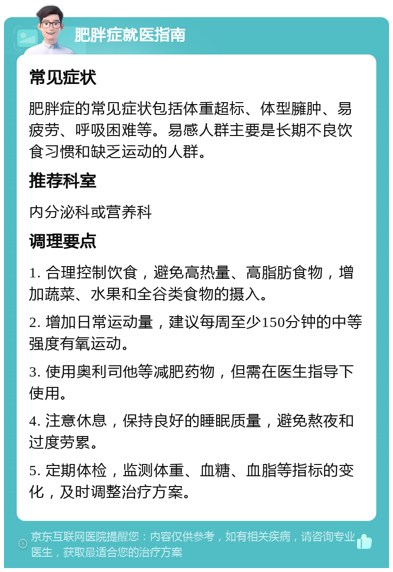 肥胖症就医指南 常见症状 肥胖症的常见症状包括体重超标、体型臃肿、易疲劳、呼吸困难等。易感人群主要是长期不良饮食习惯和缺乏运动的人群。 推荐科室 内分泌科或营养科 调理要点 1. 合理控制饮食，避免高热量、高脂肪食物，增加蔬菜、水果和全谷类食物的摄入。 2. 增加日常运动量，建议每周至少150分钟的中等强度有氧运动。 3. 使用奥利司他等减肥药物，但需在医生指导下使用。 4. 注意休息，保持良好的睡眠质量，避免熬夜和过度劳累。 5. 定期体检，监测体重、血糖、血脂等指标的变化，及时调整治疗方案。