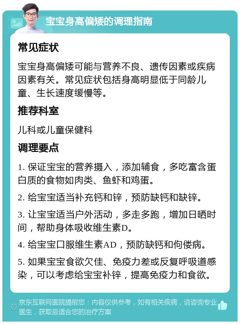 宝宝身高偏矮的调理指南 常见症状 宝宝身高偏矮可能与营养不良、遗传因素或疾病因素有关。常见症状包括身高明显低于同龄儿童、生长速度缓慢等。 推荐科室 儿科或儿童保健科 调理要点 1. 保证宝宝的营养摄入，添加辅食，多吃富含蛋白质的食物如肉类、鱼虾和鸡蛋。 2. 给宝宝适当补充钙和锌，预防缺钙和缺锌。 3. 让宝宝适当户外活动，多走多跑，增加日晒时间，帮助身体吸收维生素D。 4. 给宝宝口服维生素AD，预防缺钙和佝偻病。 5. 如果宝宝食欲欠佳、免疫力差或反复呼吸道感染，可以考虑给宝宝补锌，提高免疫力和食欲。