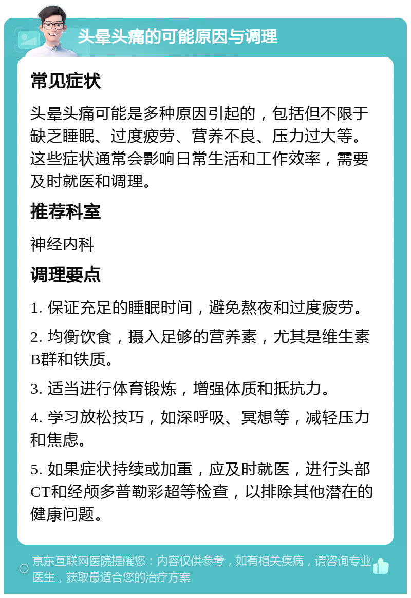 头晕头痛的可能原因与调理 常见症状 头晕头痛可能是多种原因引起的，包括但不限于缺乏睡眠、过度疲劳、营养不良、压力过大等。这些症状通常会影响日常生活和工作效率，需要及时就医和调理。 推荐科室 神经内科 调理要点 1. 保证充足的睡眠时间，避免熬夜和过度疲劳。 2. 均衡饮食，摄入足够的营养素，尤其是维生素B群和铁质。 3. 适当进行体育锻炼，增强体质和抵抗力。 4. 学习放松技巧，如深呼吸、冥想等，减轻压力和焦虑。 5. 如果症状持续或加重，应及时就医，进行头部CT和经颅多普勒彩超等检查，以排除其他潜在的健康问题。