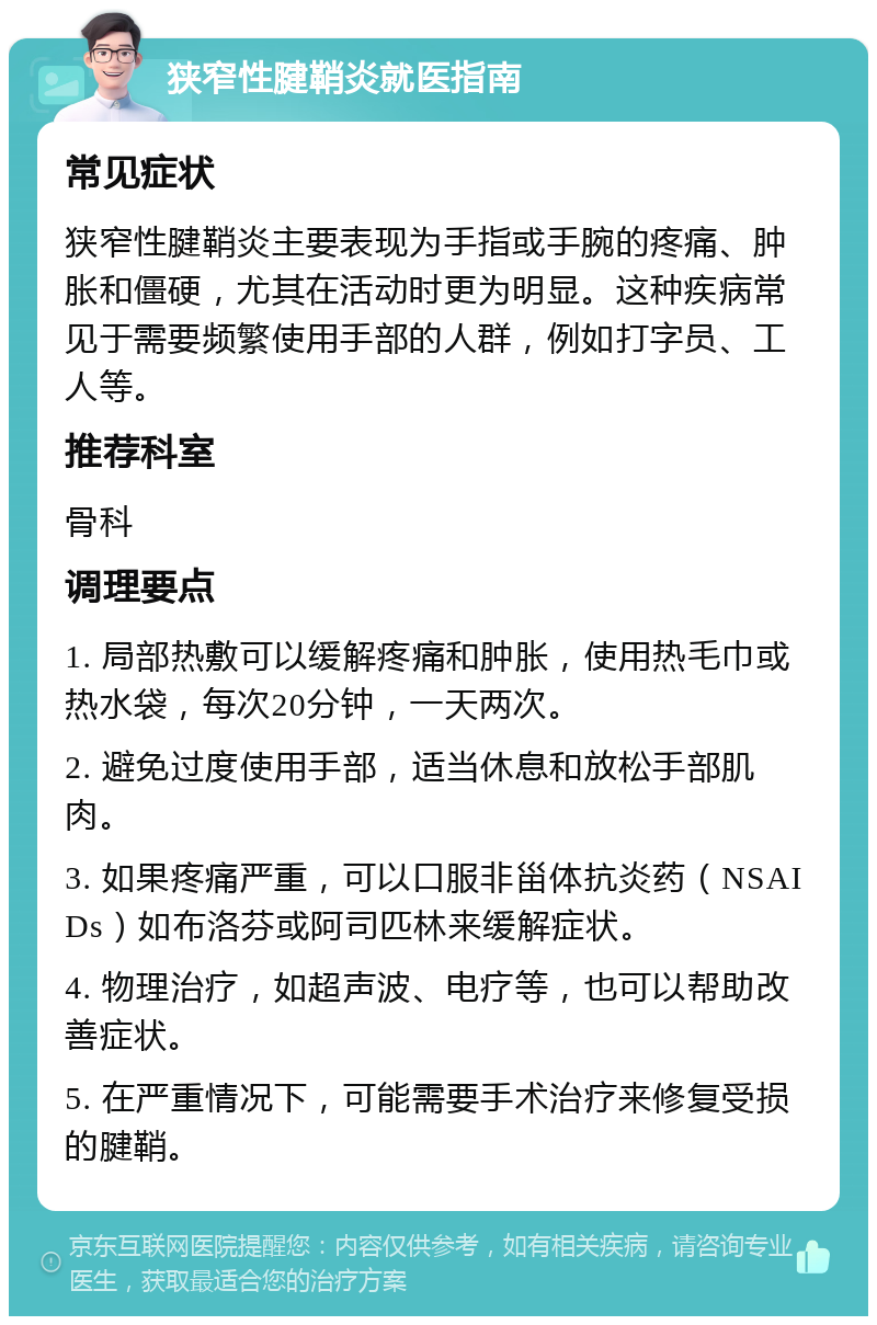 狭窄性腱鞘炎就医指南 常见症状 狭窄性腱鞘炎主要表现为手指或手腕的疼痛、肿胀和僵硬，尤其在活动时更为明显。这种疾病常见于需要频繁使用手部的人群，例如打字员、工人等。 推荐科室 骨科 调理要点 1. 局部热敷可以缓解疼痛和肿胀，使用热毛巾或热水袋，每次20分钟，一天两次。 2. 避免过度使用手部，适当休息和放松手部肌肉。 3. 如果疼痛严重，可以口服非甾体抗炎药（NSAIDs）如布洛芬或阿司匹林来缓解症状。 4. 物理治疗，如超声波、电疗等，也可以帮助改善症状。 5. 在严重情况下，可能需要手术治疗来修复受损的腱鞘。