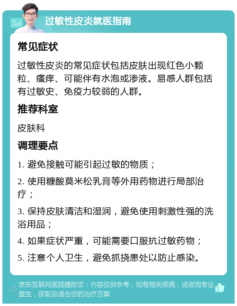 过敏性皮炎就医指南 常见症状 过敏性皮炎的常见症状包括皮肤出现红色小颗粒、瘙痒、可能伴有水泡或渗液。易感人群包括有过敏史、免疫力较弱的人群。 推荐科室 皮肤科 调理要点 1. 避免接触可能引起过敏的物质； 2. 使用糠酸莫米松乳膏等外用药物进行局部治疗； 3. 保持皮肤清洁和湿润，避免使用刺激性强的洗浴用品； 4. 如果症状严重，可能需要口服抗过敏药物； 5. 注意个人卫生，避免抓挠患处以防止感染。