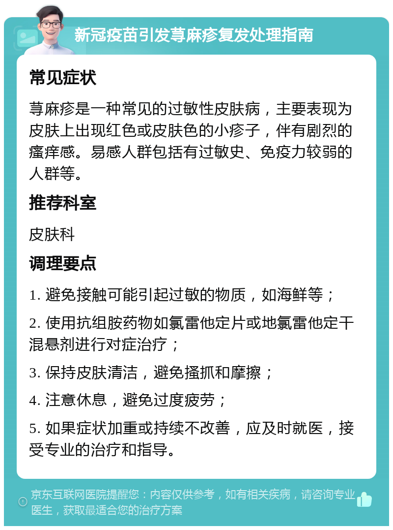 新冠疫苗引发荨麻疹复发处理指南 常见症状 荨麻疹是一种常见的过敏性皮肤病，主要表现为皮肤上出现红色或皮肤色的小疹子，伴有剧烈的瘙痒感。易感人群包括有过敏史、免疫力较弱的人群等。 推荐科室 皮肤科 调理要点 1. 避免接触可能引起过敏的物质，如海鲜等； 2. 使用抗组胺药物如氯雷他定片或地氯雷他定干混悬剂进行对症治疗； 3. 保持皮肤清洁，避免搔抓和摩擦； 4. 注意休息，避免过度疲劳； 5. 如果症状加重或持续不改善，应及时就医，接受专业的治疗和指导。