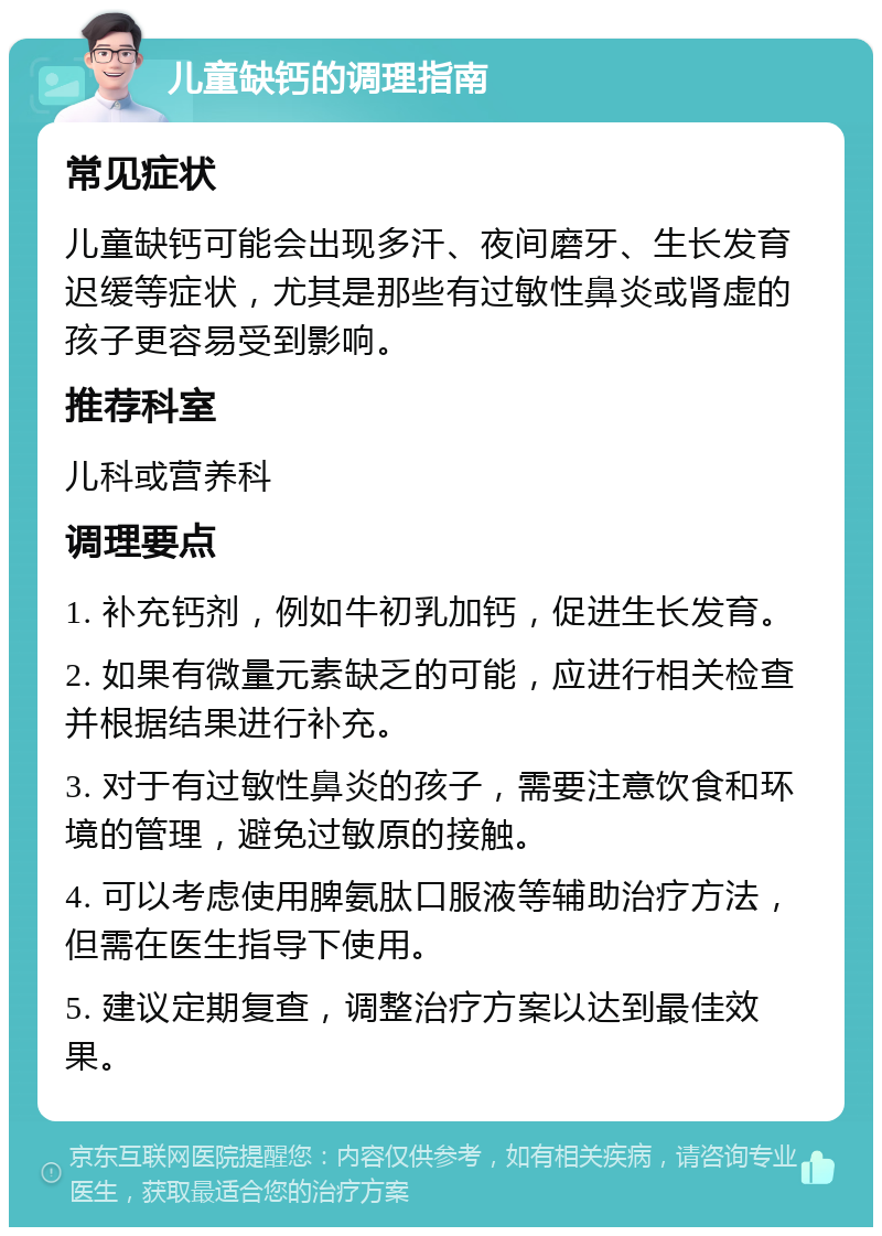 儿童缺钙的调理指南 常见症状 儿童缺钙可能会出现多汗、夜间磨牙、生长发育迟缓等症状，尤其是那些有过敏性鼻炎或肾虚的孩子更容易受到影响。 推荐科室 儿科或营养科 调理要点 1. 补充钙剂，例如牛初乳加钙，促进生长发育。 2. 如果有微量元素缺乏的可能，应进行相关检查并根据结果进行补充。 3. 对于有过敏性鼻炎的孩子，需要注意饮食和环境的管理，避免过敏原的接触。 4. 可以考虑使用脾氨肽口服液等辅助治疗方法，但需在医生指导下使用。 5. 建议定期复查，调整治疗方案以达到最佳效果。