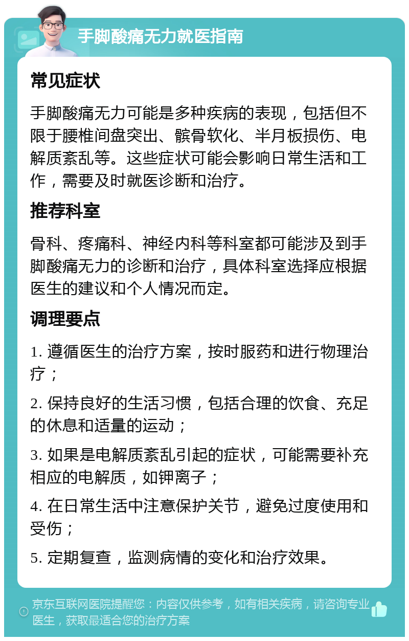 手脚酸痛无力就医指南 常见症状 手脚酸痛无力可能是多种疾病的表现，包括但不限于腰椎间盘突出、髌骨软化、半月板损伤、电解质紊乱等。这些症状可能会影响日常生活和工作，需要及时就医诊断和治疗。 推荐科室 骨科、疼痛科、神经内科等科室都可能涉及到手脚酸痛无力的诊断和治疗，具体科室选择应根据医生的建议和个人情况而定。 调理要点 1. 遵循医生的治疗方案，按时服药和进行物理治疗； 2. 保持良好的生活习惯，包括合理的饮食、充足的休息和适量的运动； 3. 如果是电解质紊乱引起的症状，可能需要补充相应的电解质，如钾离子； 4. 在日常生活中注意保护关节，避免过度使用和受伤； 5. 定期复查，监测病情的变化和治疗效果。