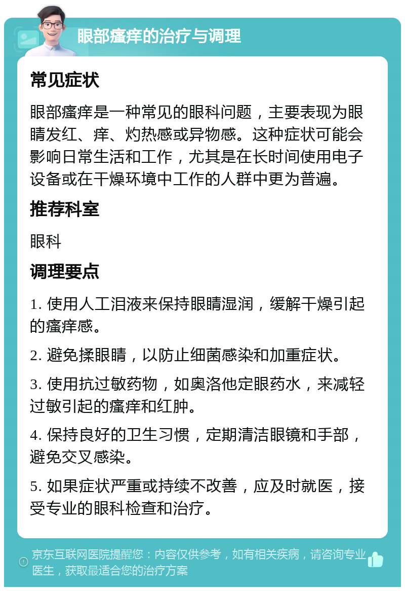 眼部瘙痒的治疗与调理 常见症状 眼部瘙痒是一种常见的眼科问题，主要表现为眼睛发红、痒、灼热感或异物感。这种症状可能会影响日常生活和工作，尤其是在长时间使用电子设备或在干燥环境中工作的人群中更为普遍。 推荐科室 眼科 调理要点 1. 使用人工泪液来保持眼睛湿润，缓解干燥引起的瘙痒感。 2. 避免揉眼睛，以防止细菌感染和加重症状。 3. 使用抗过敏药物，如奥洛他定眼药水，来减轻过敏引起的瘙痒和红肿。 4. 保持良好的卫生习惯，定期清洁眼镜和手部，避免交叉感染。 5. 如果症状严重或持续不改善，应及时就医，接受专业的眼科检查和治疗。