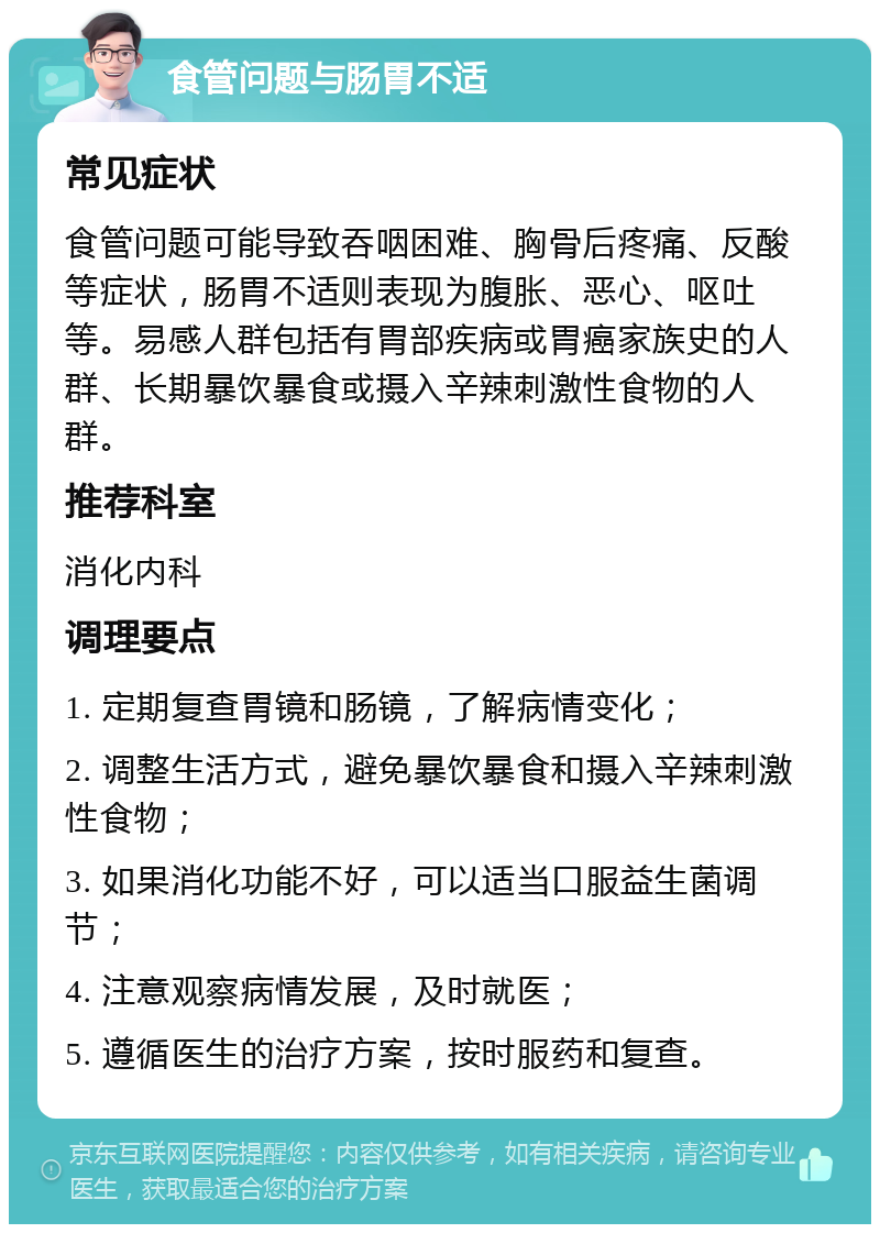 食管问题与肠胃不适 常见症状 食管问题可能导致吞咽困难、胸骨后疼痛、反酸等症状，肠胃不适则表现为腹胀、恶心、呕吐等。易感人群包括有胃部疾病或胃癌家族史的人群、长期暴饮暴食或摄入辛辣刺激性食物的人群。 推荐科室 消化内科 调理要点 1. 定期复查胃镜和肠镜，了解病情变化； 2. 调整生活方式，避免暴饮暴食和摄入辛辣刺激性食物； 3. 如果消化功能不好，可以适当口服益生菌调节； 4. 注意观察病情发展，及时就医； 5. 遵循医生的治疗方案，按时服药和复查。