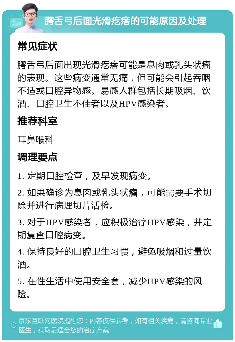 腭舌弓后面光滑疙瘩的可能原因及处理 常见症状 腭舌弓后面出现光滑疙瘩可能是息肉或乳头状瘤的表现。这些病变通常无痛，但可能会引起吞咽不适或口腔异物感。易感人群包括长期吸烟、饮酒、口腔卫生不佳者以及HPV感染者。 推荐科室 耳鼻喉科 调理要点 1. 定期口腔检查，及早发现病变。 2. 如果确诊为息肉或乳头状瘤，可能需要手术切除并进行病理切片活检。 3. 对于HPV感染者，应积极治疗HPV感染，并定期复查口腔病变。 4. 保持良好的口腔卫生习惯，避免吸烟和过量饮酒。 5. 在性生活中使用安全套，减少HPV感染的风险。