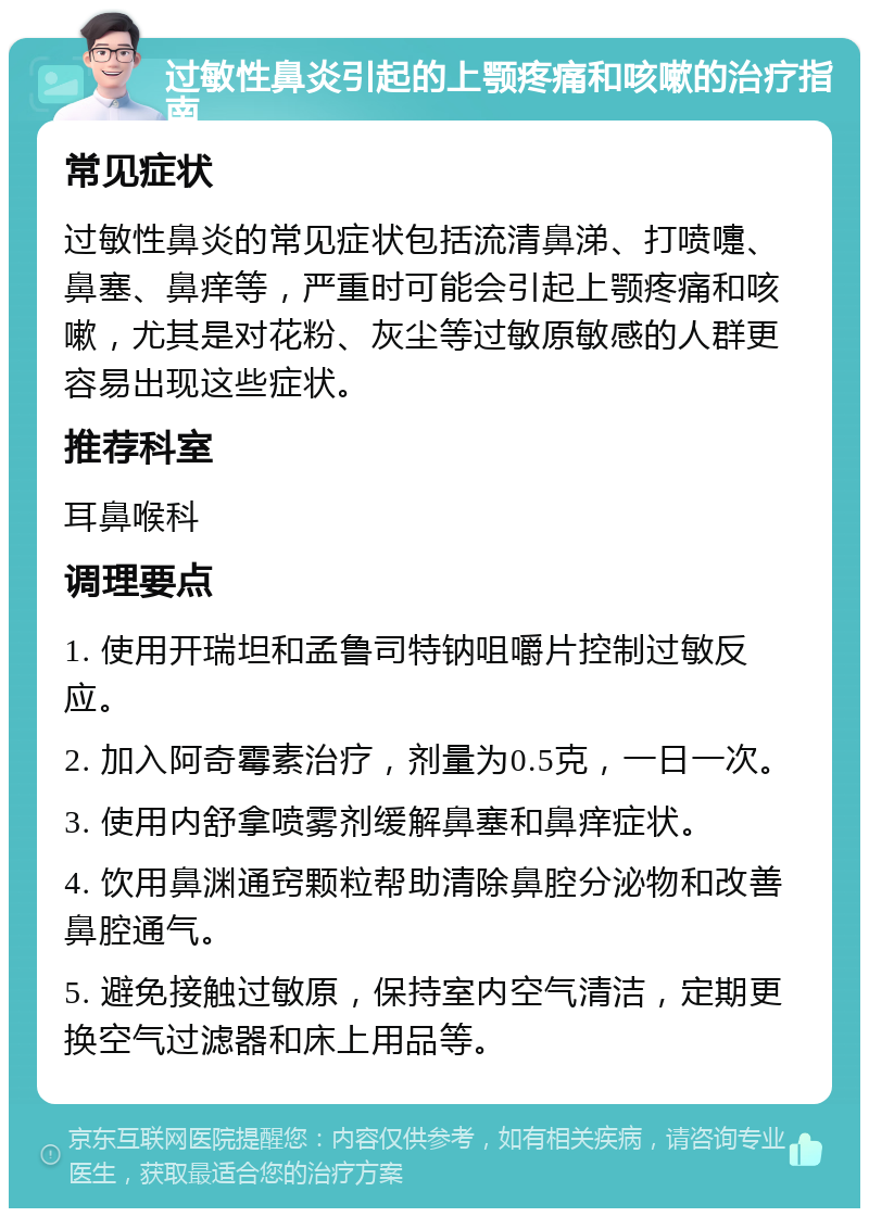 过敏性鼻炎引起的上颚疼痛和咳嗽的治疗指南 常见症状 过敏性鼻炎的常见症状包括流清鼻涕、打喷嚏、鼻塞、鼻痒等，严重时可能会引起上颚疼痛和咳嗽，尤其是对花粉、灰尘等过敏原敏感的人群更容易出现这些症状。 推荐科室 耳鼻喉科 调理要点 1. 使用开瑞坦和孟鲁司特钠咀嚼片控制过敏反应。 2. 加入阿奇霉素治疗，剂量为0.5克，一日一次。 3. 使用内舒拿喷雾剂缓解鼻塞和鼻痒症状。 4. 饮用鼻渊通窍颗粒帮助清除鼻腔分泌物和改善鼻腔通气。 5. 避免接触过敏原，保持室内空气清洁，定期更换空气过滤器和床上用品等。