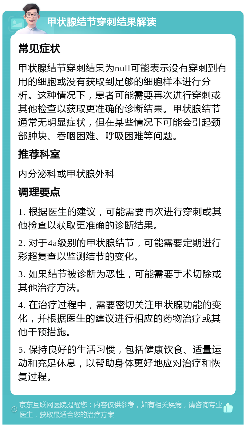 甲状腺结节穿刺结果解读 常见症状 甲状腺结节穿刺结果为null可能表示没有穿刺到有用的细胞或没有获取到足够的细胞样本进行分析。这种情况下，患者可能需要再次进行穿刺或其他检查以获取更准确的诊断结果。甲状腺结节通常无明显症状，但在某些情况下可能会引起颈部肿块、吞咽困难、呼吸困难等问题。 推荐科室 内分泌科或甲状腺外科 调理要点 1. 根据医生的建议，可能需要再次进行穿刺或其他检查以获取更准确的诊断结果。 2. 对于4a级别的甲状腺结节，可能需要定期进行彩超复查以监测结节的变化。 3. 如果结节被诊断为恶性，可能需要手术切除或其他治疗方法。 4. 在治疗过程中，需要密切关注甲状腺功能的变化，并根据医生的建议进行相应的药物治疗或其他干预措施。 5. 保持良好的生活习惯，包括健康饮食、适量运动和充足休息，以帮助身体更好地应对治疗和恢复过程。