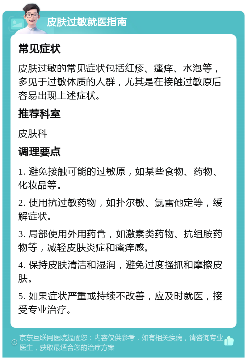 皮肤过敏就医指南 常见症状 皮肤过敏的常见症状包括红疹、瘙痒、水泡等，多见于过敏体质的人群，尤其是在接触过敏原后容易出现上述症状。 推荐科室 皮肤科 调理要点 1. 避免接触可能的过敏原，如某些食物、药物、化妆品等。 2. 使用抗过敏药物，如扑尔敏、氯雷他定等，缓解症状。 3. 局部使用外用药膏，如激素类药物、抗组胺药物等，减轻皮肤炎症和瘙痒感。 4. 保持皮肤清洁和湿润，避免过度搔抓和摩擦皮肤。 5. 如果症状严重或持续不改善，应及时就医，接受专业治疗。