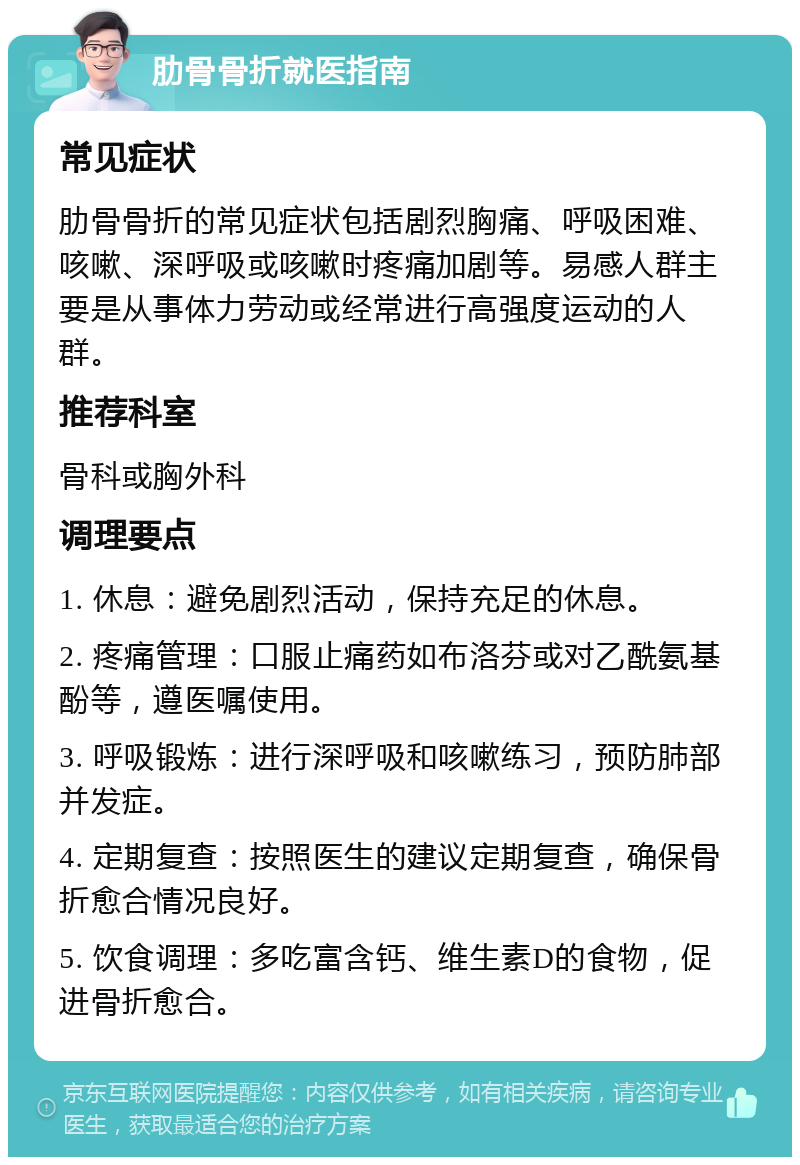 肋骨骨折就医指南 常见症状 肋骨骨折的常见症状包括剧烈胸痛、呼吸困难、咳嗽、深呼吸或咳嗽时疼痛加剧等。易感人群主要是从事体力劳动或经常进行高强度运动的人群。 推荐科室 骨科或胸外科 调理要点 1. 休息：避免剧烈活动，保持充足的休息。 2. 疼痛管理：口服止痛药如布洛芬或对乙酰氨基酚等，遵医嘱使用。 3. 呼吸锻炼：进行深呼吸和咳嗽练习，预防肺部并发症。 4. 定期复查：按照医生的建议定期复查，确保骨折愈合情况良好。 5. 饮食调理：多吃富含钙、维生素D的食物，促进骨折愈合。