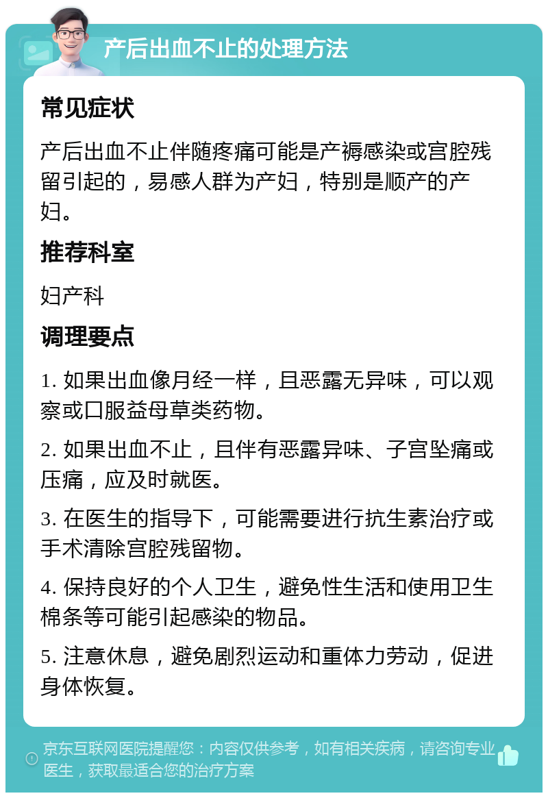 产后出血不止的处理方法 常见症状 产后出血不止伴随疼痛可能是产褥感染或宫腔残留引起的，易感人群为产妇，特别是顺产的产妇。 推荐科室 妇产科 调理要点 1. 如果出血像月经一样，且恶露无异味，可以观察或口服益母草类药物。 2. 如果出血不止，且伴有恶露异味、子宫坠痛或压痛，应及时就医。 3. 在医生的指导下，可能需要进行抗生素治疗或手术清除宫腔残留物。 4. 保持良好的个人卫生，避免性生活和使用卫生棉条等可能引起感染的物品。 5. 注意休息，避免剧烈运动和重体力劳动，促进身体恢复。