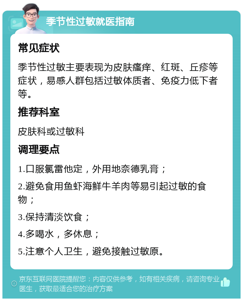 季节性过敏就医指南 常见症状 季节性过敏主要表现为皮肤瘙痒、红斑、丘疹等症状，易感人群包括过敏体质者、免疫力低下者等。 推荐科室 皮肤科或过敏科 调理要点 1.口服氯雷他定，外用地奈德乳膏； 2.避免食用鱼虾海鲜牛羊肉等易引起过敏的食物； 3.保持清淡饮食； 4.多喝水，多休息； 5.注意个人卫生，避免接触过敏原。