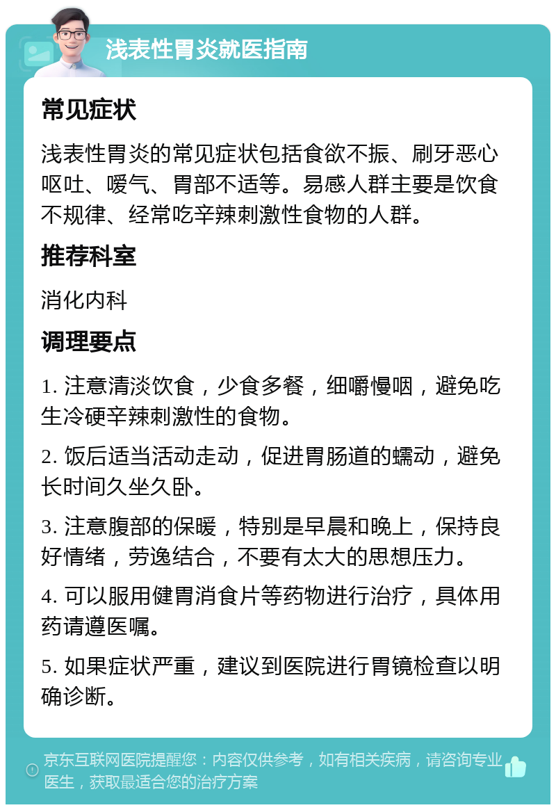 浅表性胃炎就医指南 常见症状 浅表性胃炎的常见症状包括食欲不振、刷牙恶心呕吐、嗳气、胃部不适等。易感人群主要是饮食不规律、经常吃辛辣刺激性食物的人群。 推荐科室 消化内科 调理要点 1. 注意清淡饮食，少食多餐，细嚼慢咽，避免吃生冷硬辛辣刺激性的食物。 2. 饭后适当活动走动，促进胃肠道的蠕动，避免长时间久坐久卧。 3. 注意腹部的保暖，特别是早晨和晚上，保持良好情绪，劳逸结合，不要有太大的思想压力。 4. 可以服用健胃消食片等药物进行治疗，具体用药请遵医嘱。 5. 如果症状严重，建议到医院进行胃镜检查以明确诊断。