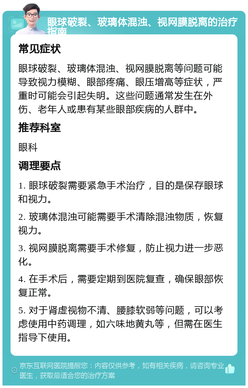 眼球破裂、玻璃体混浊、视网膜脱离的治疗指南 常见症状 眼球破裂、玻璃体混浊、视网膜脱离等问题可能导致视力模糊、眼部疼痛、眼压增高等症状，严重时可能会引起失明。这些问题通常发生在外伤、老年人或患有某些眼部疾病的人群中。 推荐科室 眼科 调理要点 1. 眼球破裂需要紧急手术治疗，目的是保存眼球和视力。 2. 玻璃体混浊可能需要手术清除混浊物质，恢复视力。 3. 视网膜脱离需要手术修复，防止视力进一步恶化。 4. 在手术后，需要定期到医院复查，确保眼部恢复正常。 5. 对于肾虚视物不清、腰膝软弱等问题，可以考虑使用中药调理，如六味地黄丸等，但需在医生指导下使用。