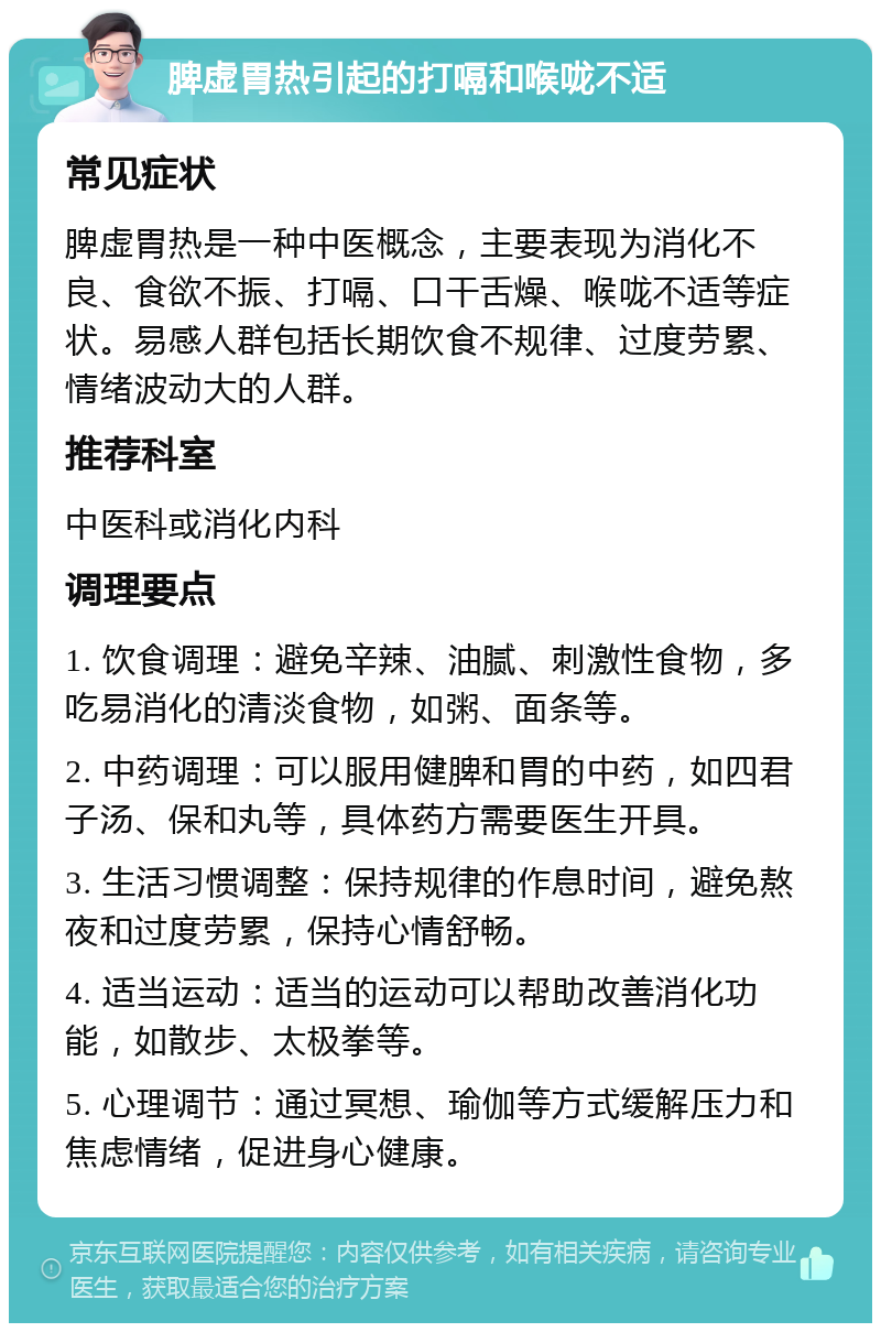 脾虚胃热引起的打嗝和喉咙不适 常见症状 脾虚胃热是一种中医概念，主要表现为消化不良、食欲不振、打嗝、口干舌燥、喉咙不适等症状。易感人群包括长期饮食不规律、过度劳累、情绪波动大的人群。 推荐科室 中医科或消化内科 调理要点 1. 饮食调理：避免辛辣、油腻、刺激性食物，多吃易消化的清淡食物，如粥、面条等。 2. 中药调理：可以服用健脾和胃的中药，如四君子汤、保和丸等，具体药方需要医生开具。 3. 生活习惯调整：保持规律的作息时间，避免熬夜和过度劳累，保持心情舒畅。 4. 适当运动：适当的运动可以帮助改善消化功能，如散步、太极拳等。 5. 心理调节：通过冥想、瑜伽等方式缓解压力和焦虑情绪，促进身心健康。