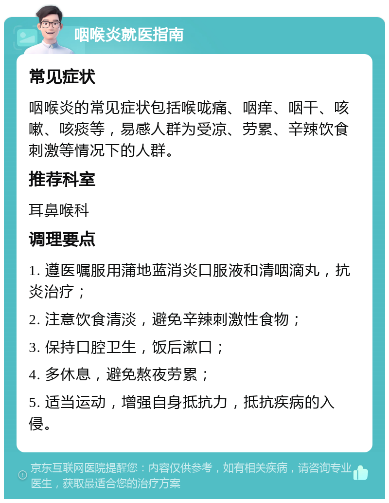 咽喉炎就医指南 常见症状 咽喉炎的常见症状包括喉咙痛、咽痒、咽干、咳嗽、咳痰等，易感人群为受凉、劳累、辛辣饮食刺激等情况下的人群。 推荐科室 耳鼻喉科 调理要点 1. 遵医嘱服用蒲地蓝消炎口服液和清咽滴丸，抗炎治疗； 2. 注意饮食清淡，避免辛辣刺激性食物； 3. 保持口腔卫生，饭后漱口； 4. 多休息，避免熬夜劳累； 5. 适当运动，增强自身抵抗力，抵抗疾病的入侵。